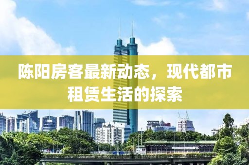 陈阳房客最新动态，现代都市租赁生活的探索
