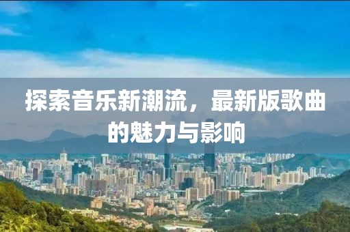 探索音乐新潮流，最新版歌曲的魅力与影响