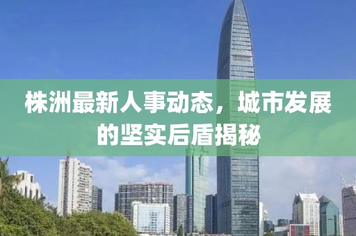 株洲最新人事动态，城市发展的坚实后盾揭秘