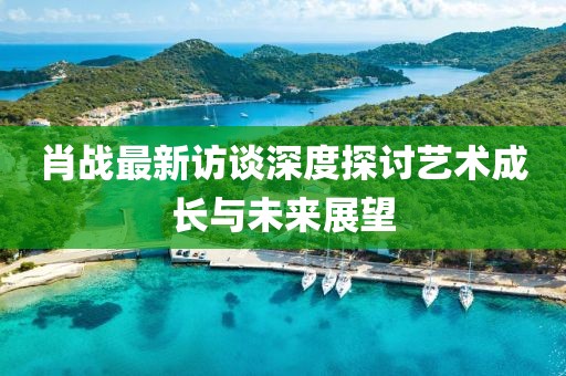 肖战最新访谈深度探讨艺术成长与未来展望