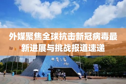 外媒聚焦全球抗击新冠病毒最新进展与挑战报道速递