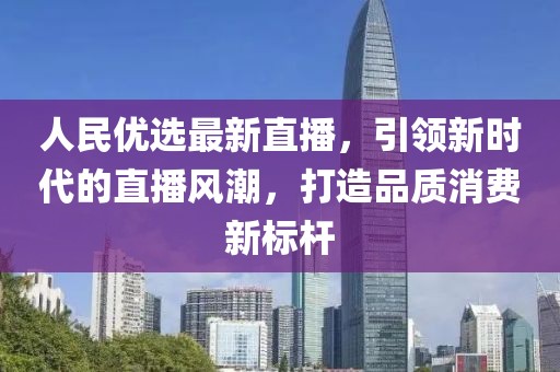 人民优选最新直播，引领新时代的直播风潮，打造品质消费新标杆