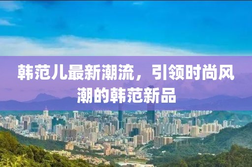 韩范儿最新潮流，引领时尚风潮的韩范新品