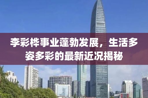 李彩桦事业蓬勃发展，生活多姿多彩的最新近况揭秘