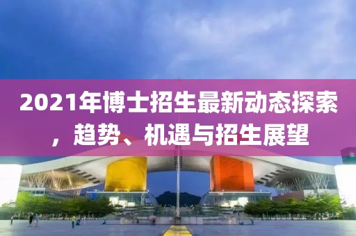 2021年博士招生最新动态探索，趋势、机遇与招生展望