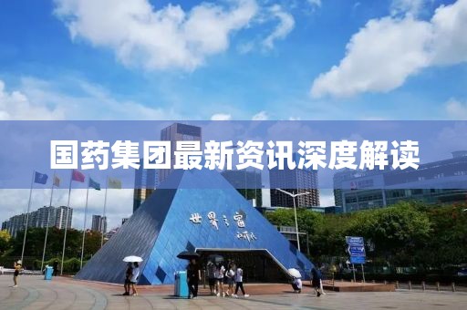 国药集团最新资讯深度解读