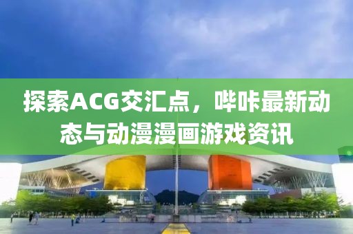 探索ACG交汇点，哔咔最新动态与动漫漫画游戏资讯