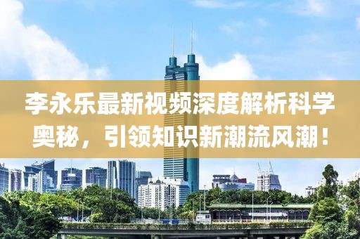 李永乐最新视频深度解析科学奥秘，引领知识新潮流风潮！
