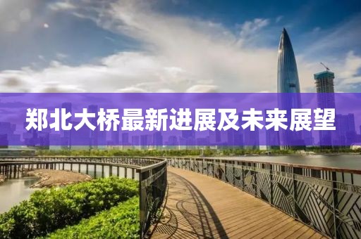郑北大桥最新进展及未来展望