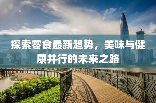 探索零食最新趋势，美味与健康并行的未来之路