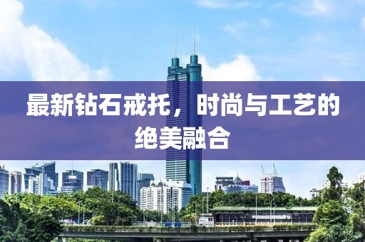 最新钻石戒托，时尚与工艺的绝美融合