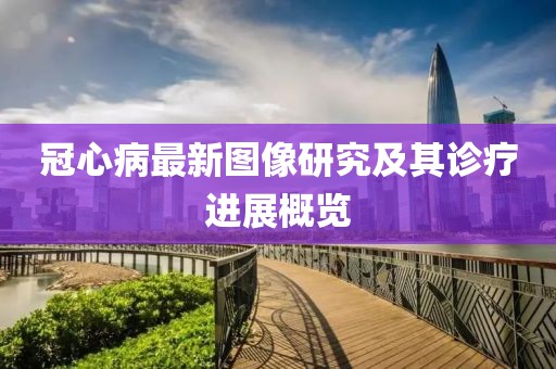 冠心病最新图像研究及其诊疗进展概览