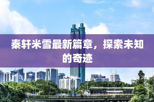秦轩米雪最新篇章，探索未知的奇迹