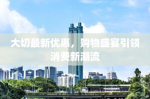 大切最新优惠，购物盛宴引领消费新潮流