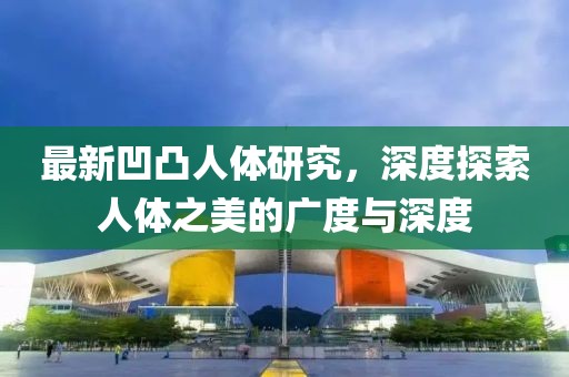 最新凹凸人体研究，深度探索人体之美的广度与深度