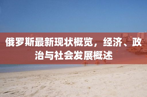 俄罗斯最新现状概览，经济、政治与社会发展概述