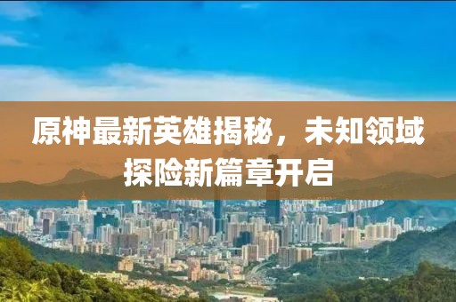原神最新英雄揭秘，未知领域探险新篇章开启