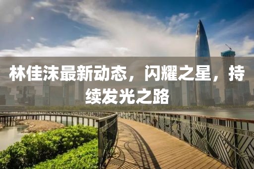 林佳沫最新动态，闪耀之星，持续发光之路