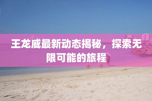 王龙威最新动态揭秘，探索无限可能的旅程