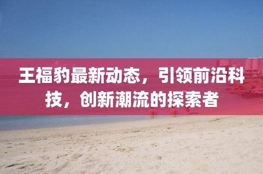 王福豹最新动态，引领前沿科技，创新潮流的探索者
