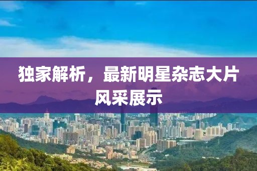 独家解析，最新明星杂志大片风采展示
