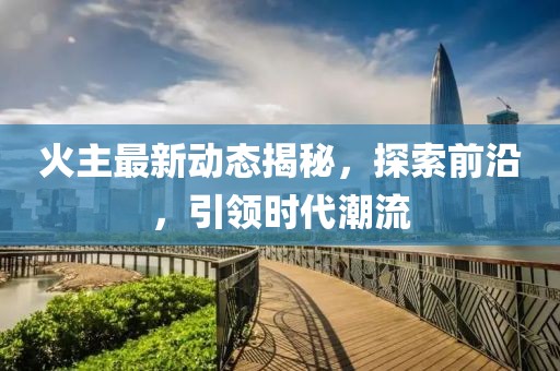 火主最新动态揭秘，探索前沿，引领时代潮流