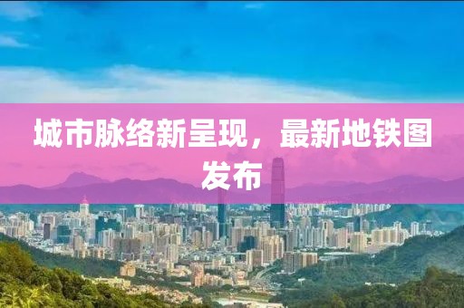 城市脉络新呈现，最新地铁图发布