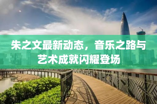 朱之文最新动态，音乐之路与艺术成就闪耀登场