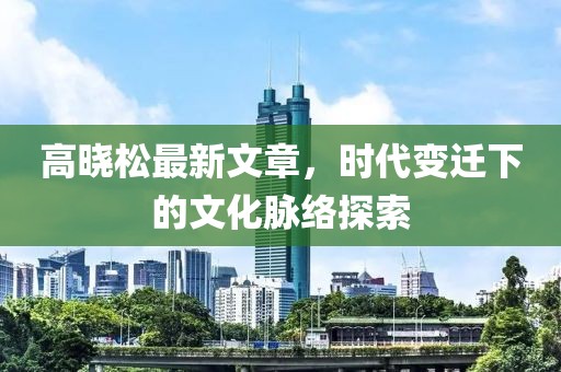 高晓松最新文章，时代变迁下的文化脉络探索