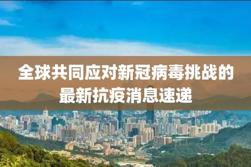 全球共同应对新冠病毒挑战的最新抗疫消息速递