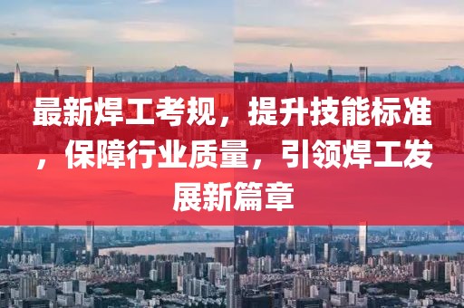 最新焊工考规，提升技能标准，保障行业质量，引领焊工发展新篇章