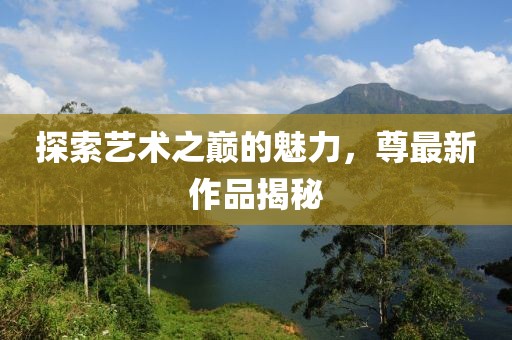 探索艺术之巅的魅力，尊最新作品揭秘