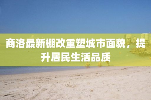 商洛最新棚改重塑城市面貌，提升居民生活品质
