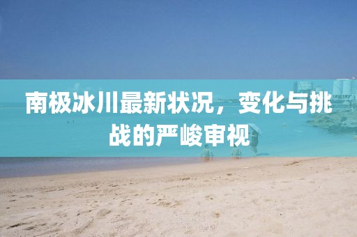 南极冰川最新状况，变化与挑战的严峻审视