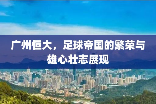 广州恒大，足球帝国的繁荣与雄心壮志展现