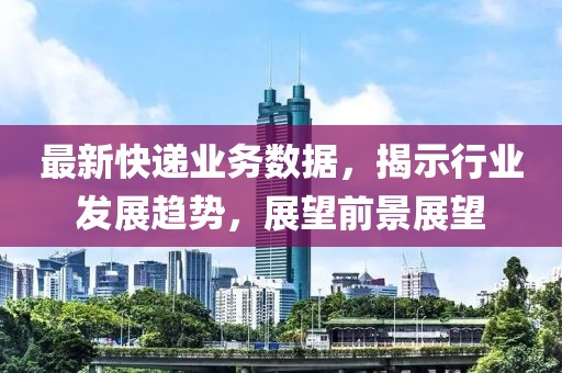 最新快递业务数据，揭示行业发展趋势，展望前景展望