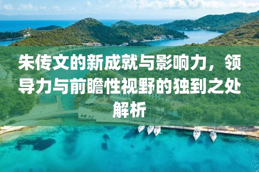朱传文的新成就与影响力，领导力与前瞻性视野的独到之处解析