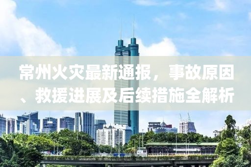 常州火灾最新通报，事故原因、救援进展及后续措施全解析