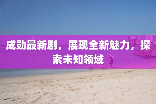 成勋最新剧，展现全新魅力，探索未知领域