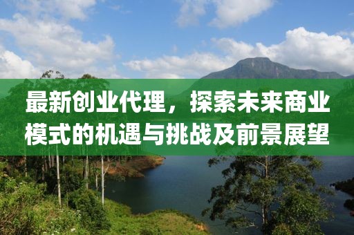 最新创业代理，探索未来商业模式的机遇与挑战及前景展望