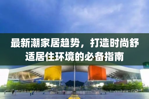 最新潮家居趋势，打造时尚舒适居住环境的必备指南