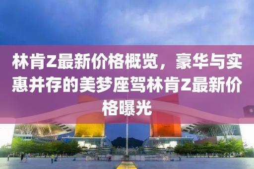 林肯Z最新价格概览，豪华与实惠并存的美梦座驾林肯Z最新价格曝光