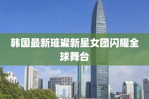 韩国最新璀璨新星女团闪耀全球舞台