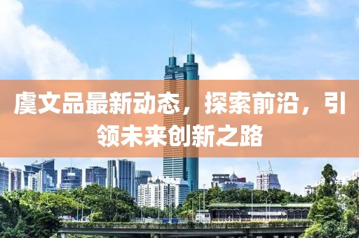虞文品最新动态，探索前沿，引领未来创新之路