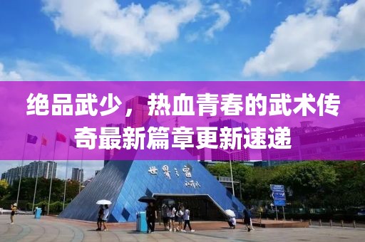 绝品武少，热血青春的武术传奇最新篇章更新速递