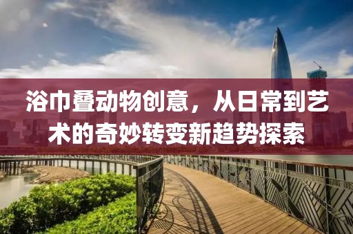 浴巾叠动物创意，从日常到艺术的奇妙转变新趋势探索