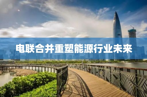 电联合并重塑能源行业未来