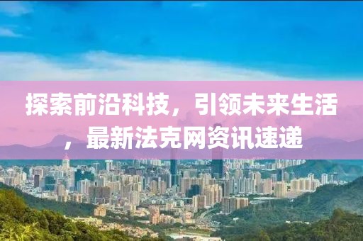 探索前沿科技，引领未来生活，最新法克网资讯速递