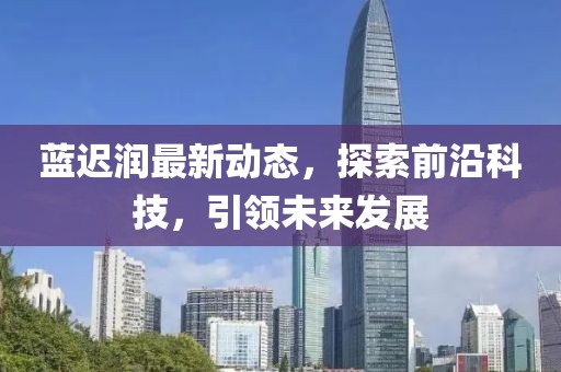蓝迟润最新动态，探索前沿科技，引领未来发展