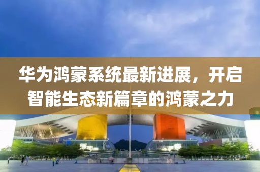 华为鸿蒙系统最新进展，开启智能生态新篇章的鸿蒙之力